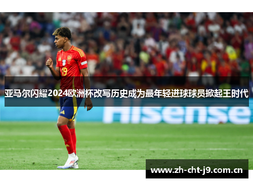 亚马尔闪耀2024欧洲杯改写历史成为最年轻进球球员掀起王时代